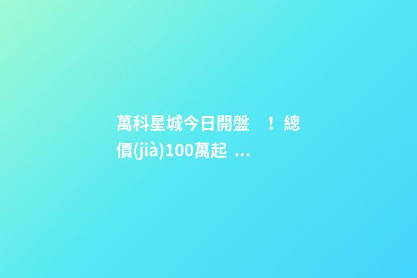 萬科星城今日開盤！總價(jià)100萬起，最高優(yōu)惠10萬